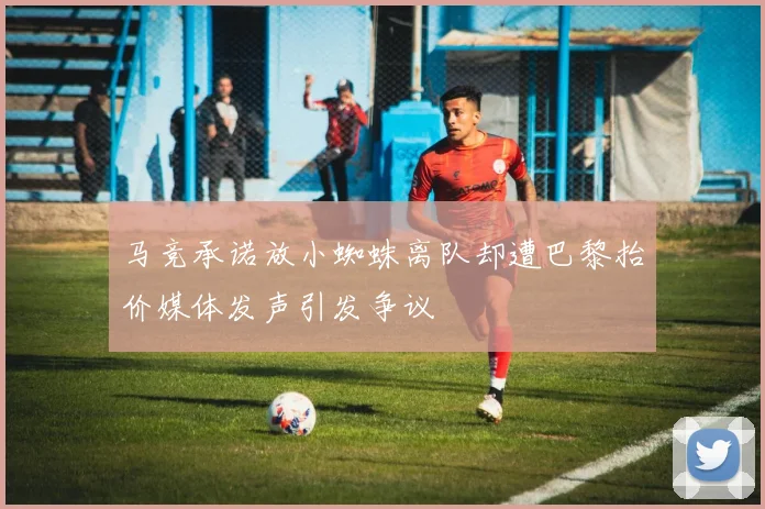 马竞承诺放小蜘蛛离队却遭巴黎抬价媒体发声引发争议
