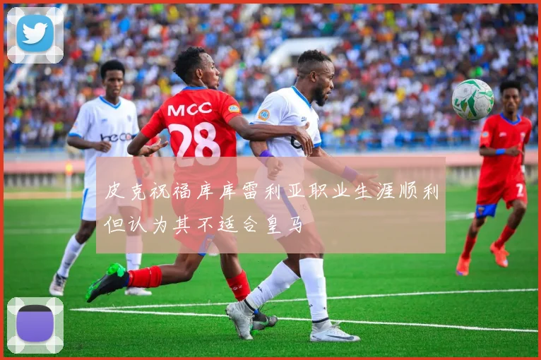 皮克祝福库库雷利亚职业生涯顺利但认为其不适合皇马