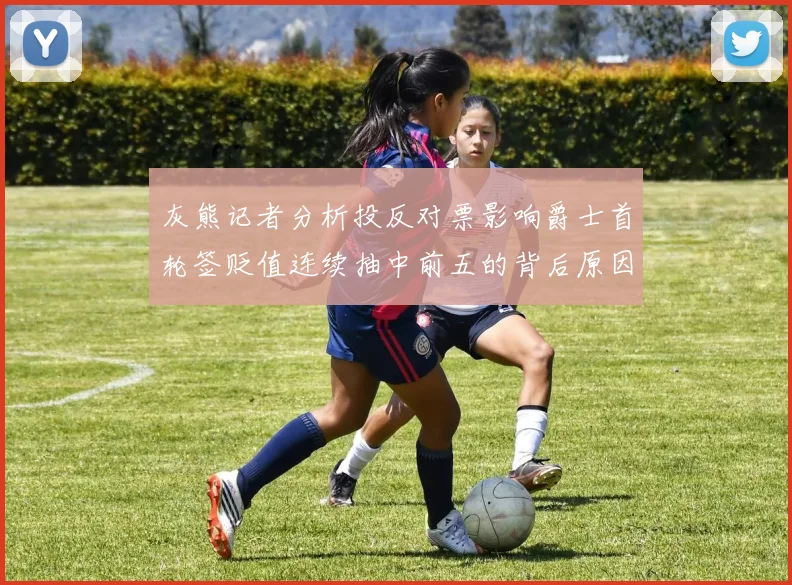 灰熊记者分析投反对票影响爵士首轮签贬值连续抽中前五的背后原因