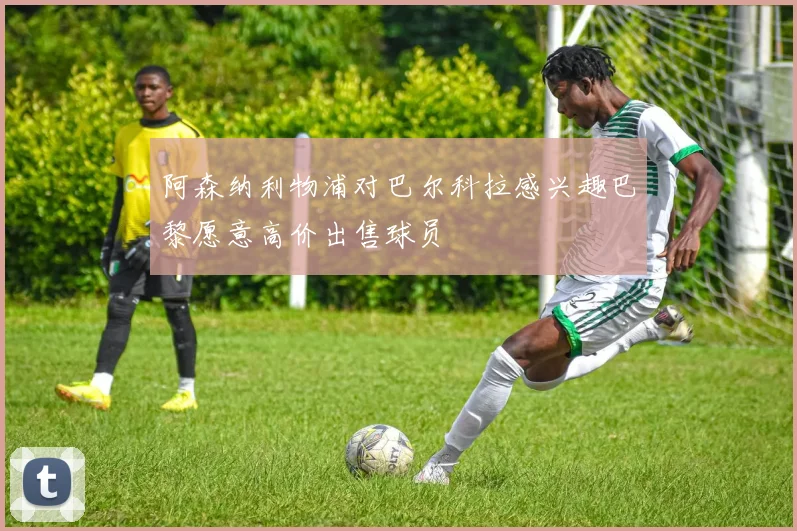 阿森纳利物浦对巴尔科拉感兴趣巴黎愿意高价出售球员