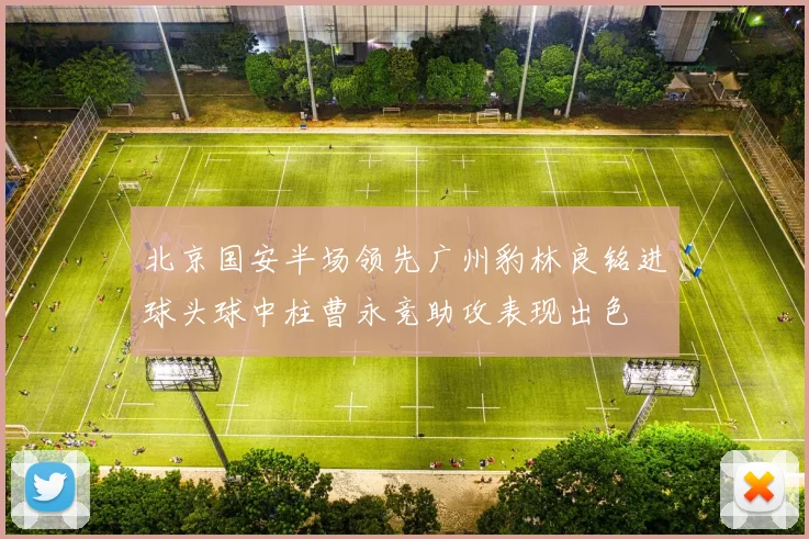 北京国安半场领先广州豹林良铭进球头球中柱曹永竞助攻表现出色