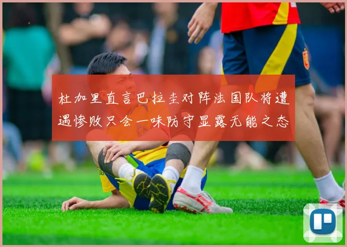 杜加里直言巴拉圭对阵法国队将遭遇惨败只会一味防守显露无能之态