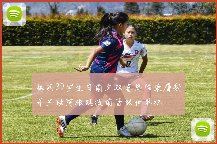 梅西39岁生日前夕双喜降临荣膺射手王助阿根廷提前晋级世界杯