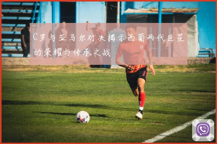 C罗与亚马尔对决揭示西葡两代巨星的荣耀与传承之战