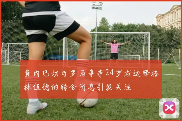 费内巴切与罗马争夺24岁右边锋格林伍德的转会消息引发关注
