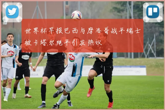 世界杯早报巴西与摩洛哥战平瑞士被卡塔尔绝平引发热议