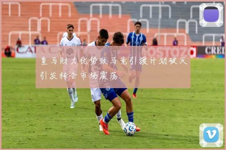 皇马财力优势致马竞引援计划破灭引发转会市场震荡