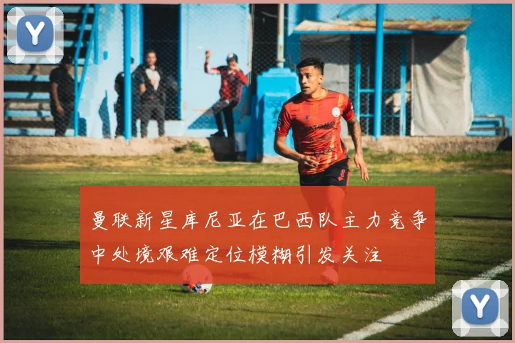 曼联新星库尼亚在巴西队主力竞争中处境艰难定位模糊引发关注