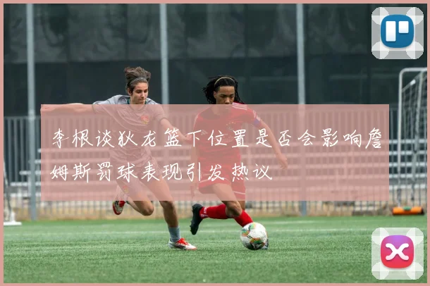 李根谈狄龙篮下位置是否会影响詹姆斯罚球表现引发热议