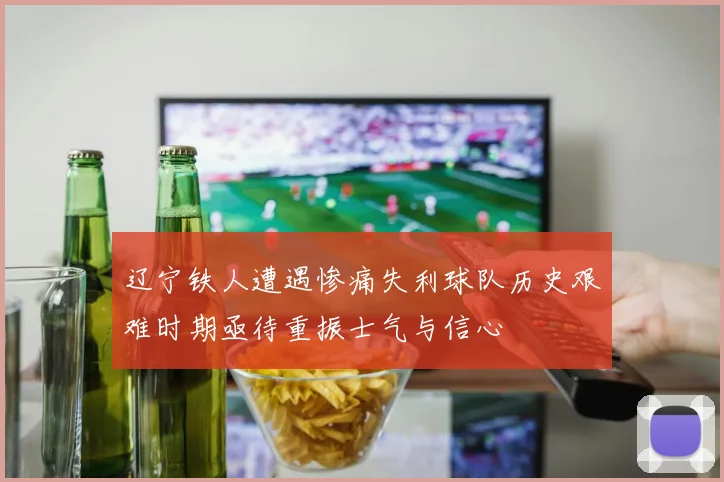 辽宁铁人遭遇惨痛失利球队历史艰难时期亟待重振士气与信心