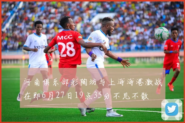 河南俱乐部彩陶坊与上海海港激战在即6月27日19点35分不见不散